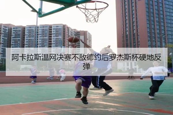 阿卡拉斯温网决赛不敌德约后罗杰斯杯硬地反弹